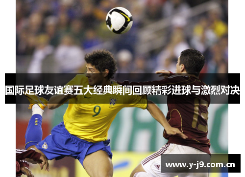 国际足球友谊赛五大经典瞬间回顾精彩进球与激烈对决 国际足球友谊赛五大经典瞬间回顾精彩进球与激烈对决